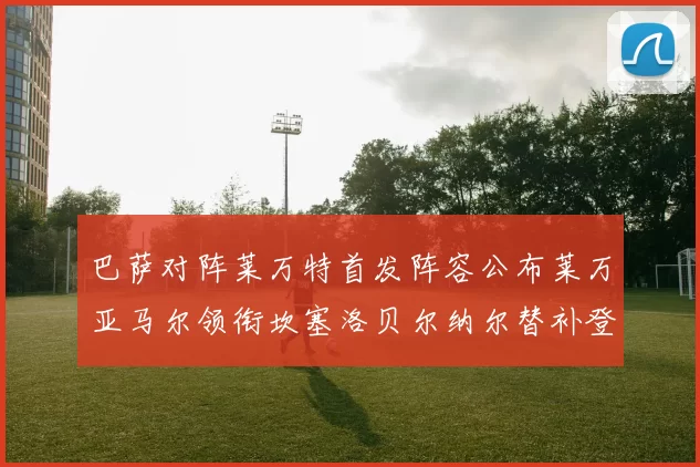 巴萨对阵莱万特首发阵容公布莱万亚马尔领衔坎塞洛贝尔纳尔替补登场