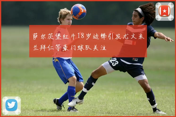 萨尔茨堡红牛18岁边锋引发尤文米兰拜仁等豪门球队关注