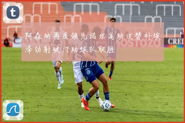 阿森纳再度领先诺尔高助攻替补埃泽劲射破门助球队取胜