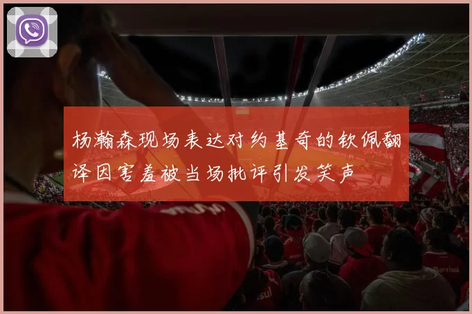 杨瀚森现场表达对约基奇的钦佩翻译因害羞被当场批评引发笑声