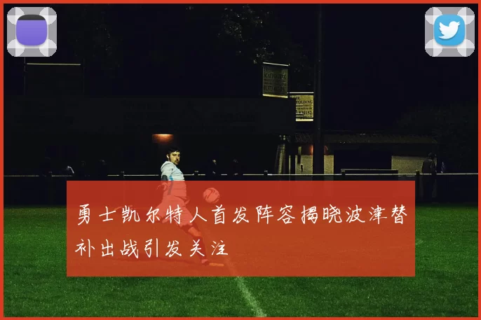 勇士凯尔特人首发阵容揭晓波津替补出战引发关注