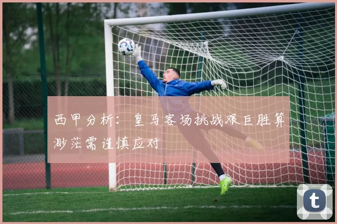 西甲分析：皇马客场挑战艰巨胜算渺茫需谨慎应对