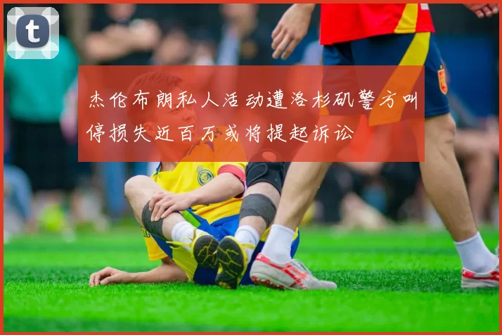 杰伦布朗私人活动遭洛杉矶警方叫停损失近百万或将提起诉讼