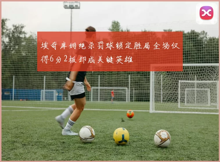 埃奇库姆绝杀罚球锁定胜局全场仅得6分2板却成关键英雄