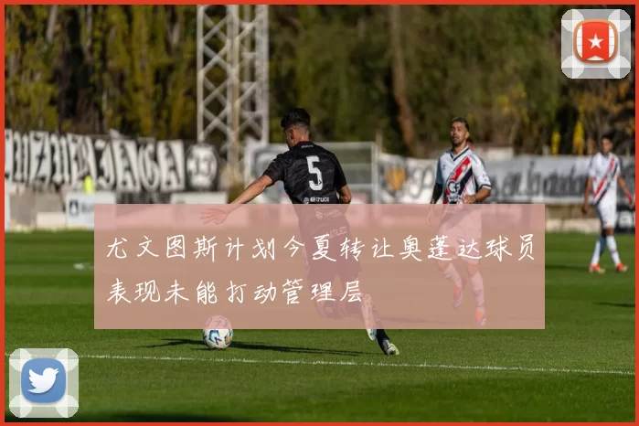尤文图斯计划今夏转让奥蓬达球员表现未能打动管理层