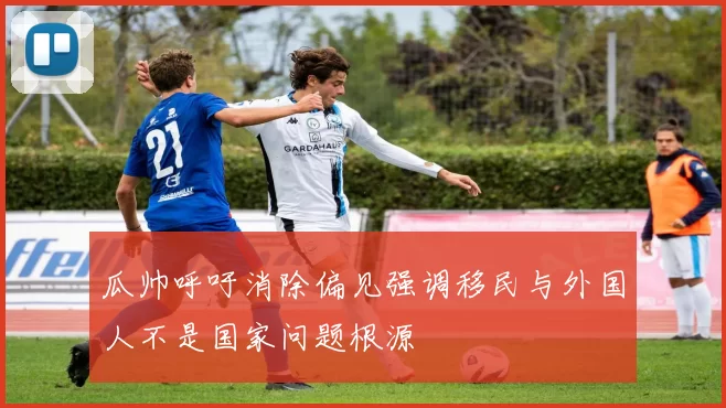 瓜帅呼吁消除偏见强调移民与外国人不是国家问题根源