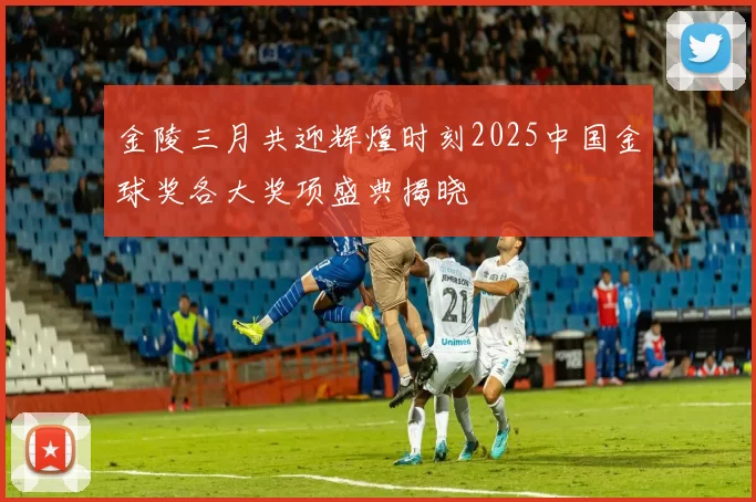 金陵三月共迎辉煌时刻2025中国金球奖各大奖项盛典揭晓