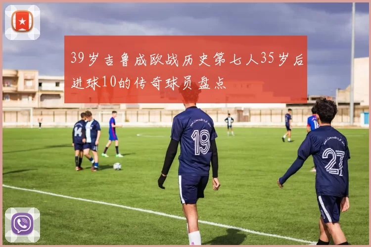 39岁吉鲁成欧战历史第七人35岁后进球10的传奇球员盘点