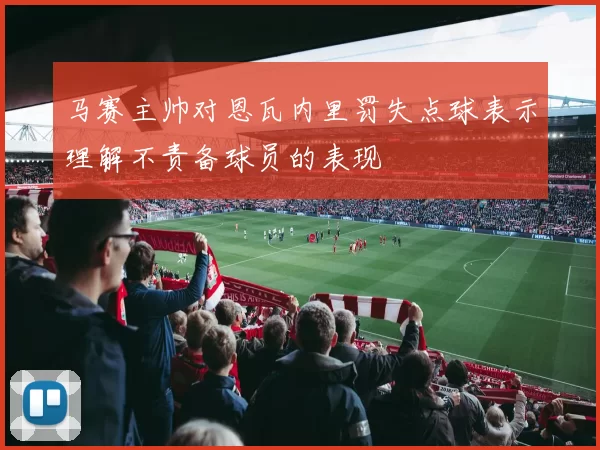 马赛主帅对恩瓦内里罚失点球表示理解不责备球员的表现