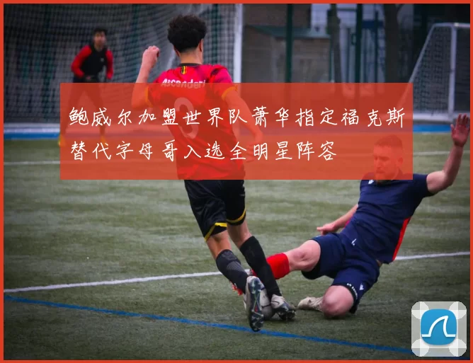 鲍威尔加盟世界队萧华指定福克斯替代字母哥入选全明星阵容