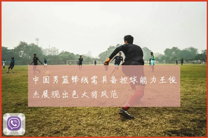 中国男篮锋线需具备控球能力王俊杰展现出色大将风范