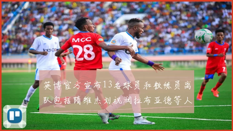 英博官方宣布13名球员和教练员离队包括隋维杰刘祝润拉布亚德等人