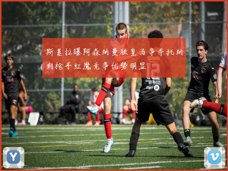 斯基拉曝阿森纳曼联皇马争夺托纳利枪手红魔竞争优势明显