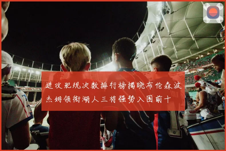 进攻犯规次数排行榜揭晓布伦森波杰姆领衔湖人三将强势入围前十