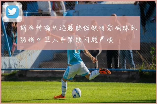 斯洛特确认远藤航伤缺将影响球队防线中卫人手紧缺问题严峻
