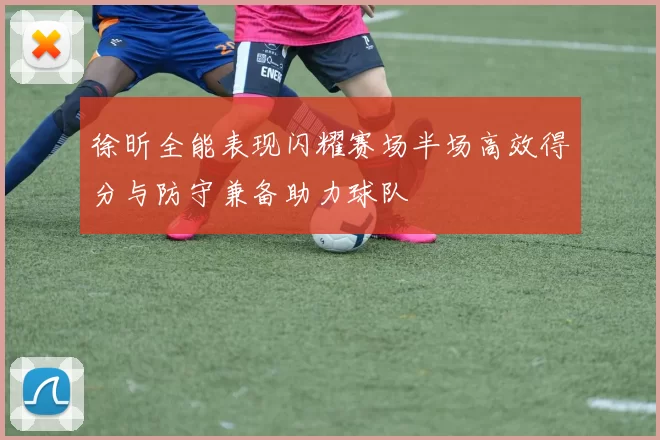 徐昕全能表现闪耀赛场半场高效得分与防守兼备助力球队