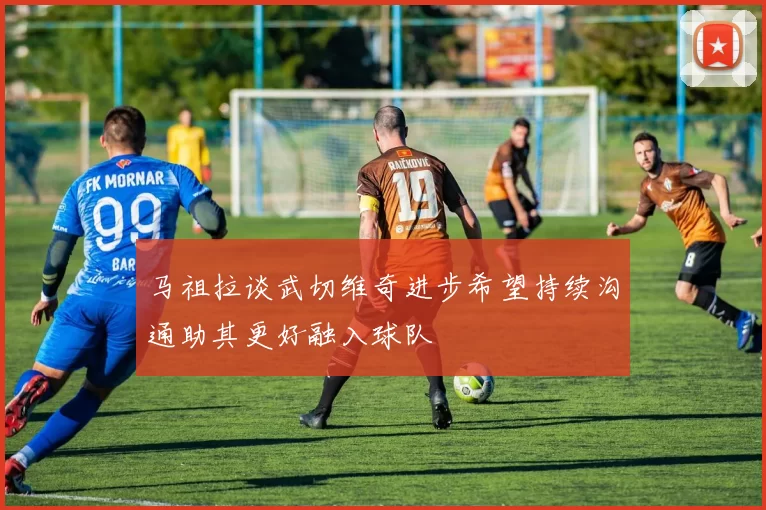 马祖拉谈武切维奇进步希望持续沟通助其更好融入球队