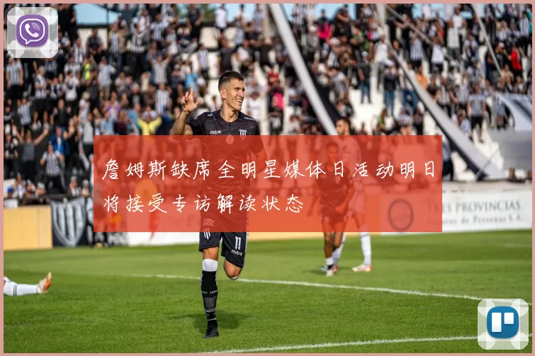 詹姆斯缺席全明星媒体日活动明日将接受专访解读状态